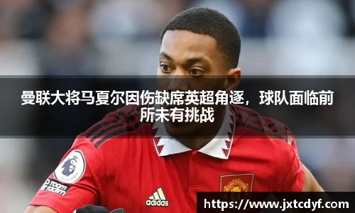 曼联大将马夏尔因伤缺席英超角逐，球队面临前所未有挑战