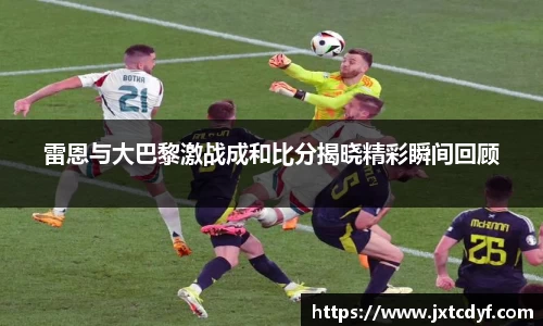 谈球吧雷恩与大巴黎激战成和比分揭晓精彩瞬间回顾